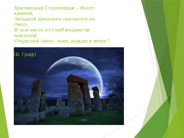 Британский Стоунхендж – букет камней,  Загадкой прошлого скитается по свету.  В чью честь из глыб воздвигли мавзолей  Открытый свету, тьме, дождю и ветру?  (В. Граф)