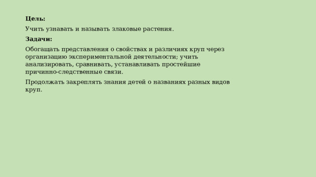 Цель: Учить узнавать и называть злаковые растения. Задачи: Обогащать представления о свойствах и различиях круп через организацию экспериментальной деятельности; учить анализировать, сравнивать, устанавливать простейшие причинно-следственные связи. Продолжать закреплять знания детей о названиях разных видов круп.