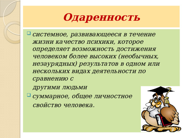 Одаренность системное, развивающееся в течение жизни качество психики, которое определяет возможность достижения человеком более высоких (необычных, незаурядных) результатов в одном или нескольких видах деятельности по сравнению с  другими людьми суммарное, общее личностное  свойство человека.