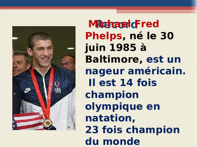 Record  Michael Fred Phelps , né le 30 juin 1985 à Baltimore, est un nageur américain.  Il est 14 fois champion olympique en natation, 23 fois champion du monde Вопросы для беседы с учащимися Comment s’appelle ce sportif américain? Où et quand est-il né? Quel sport pratique-t-il? Combien de fois est-il champion olympique?