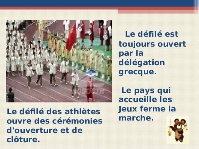 Le défilé est toujours ouvert par la délégation grecque .     Le pays qui accueille les Jeux ferme la marche.   Вопросы для беседы с учащимися  Qu’est-ce qui ouvre la cérémonie d’ouverture des Jeux? Qui ouvre la marche des délégations? Est-ce que onpeut voir la cérémonie d’ouverture des Jeux à la télévision? Le défilé des athlètes ouvre des cérémonies d'ouverture et de clôture.