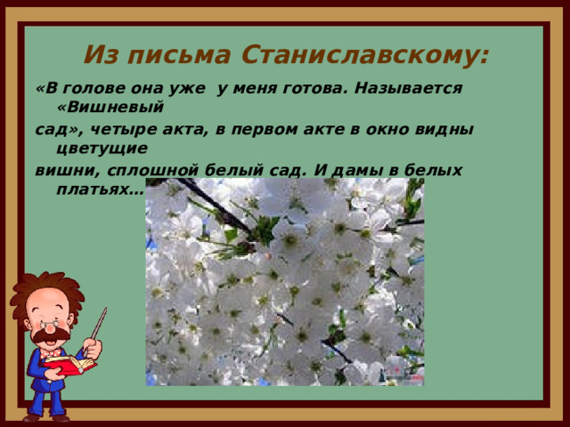 Из письма Станиславскому: «В голове она уже у меня готова. Называется «Вишневый сад», четыре акта, в первом акте в окно видны цветущие вишни, сплошной белый сад. И дамы в белых платьях…»