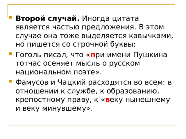 Второй случай. Иногда цитата является частью предложения. В этом случае она тоже выделяется кавычками, но пишется со строчной буквы: Гоголь писал, что « п ри имени Пушкина тотчас осеняет мысль о русском национальном поэте». Фамусов и Чацкий расходятся во всем: в отношении к службе, к образованию, крепостному праву, к « в еку нынешнему и веку минувшему».