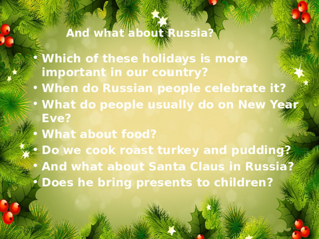 And what about Russia?   Which of these holidays is more important in our country? When do Russian people celebrate it? What do people usually do on New Year Eve? What about food? Do we cook roast turkey and pudding? And what about Santa Claus in Russia? Does he bring presents to children?