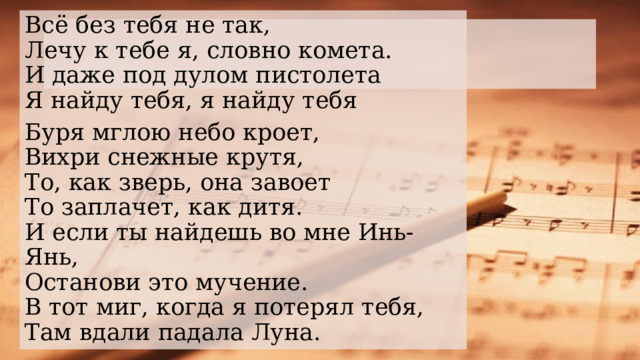 Всё без тебя не так,  Лечу к тебе я, словно комета.  И даже под дулом пистолета  Я найду тебя, я найду тебя Буря мглою небо кроет,  Вихри снежные крутя,  То, как зверь, она завоет  То заплачет, как дитя.  И если ты найдешь во мне Инь-Янь,  Останови это мучение.  В тот миг, когда я потерял тебя,  Там вдали падала Луна.