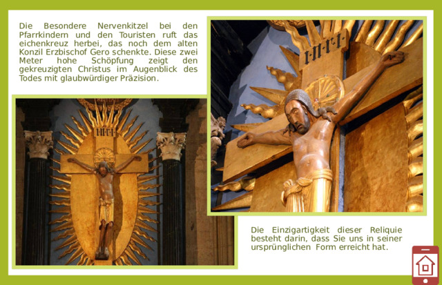 Die Besondere Nervenkitzel bei den Pfarrkindern und den Touristen ruft das eichenkreuz herbei, das noch dem alten Konzil Erzbischof Gero schenkte. Diese zwei Meter hohe Schöpfung zeigt den gekreuzigten Christus im Augenblick des Todes mit glaubwürdiger Präzision. Die Einzigartigkeit dieser Reliquie besteht darin, dass Sie uns in seiner ursprünglichen Form erreicht hat .