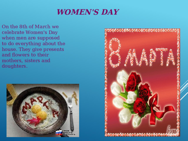 Women's Day On the 8th of March we celebrate Women's Day when men are supposed to do everything about the house. They give presents and flowers to their mothers, sisters and doughters.