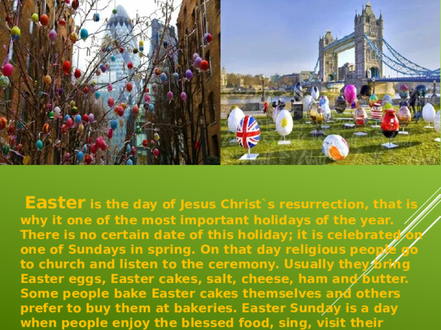   Easter is the day of Jesus Christ`s resurrection, that is why it one of the most important holidays of the year. There is no certain date of this holiday; it is celebrated on one of Sundays in spring. On that day religious people go to church and listen to the ceremony. Usually they bring Easter eggs, Easter cakes, salt, cheese, ham and butter. Some people bake Easter cakes themselves and others prefer to buy them at bakeries. Easter Sunday is a day when people enjoy the blessed food, sing, visit their relatives and friends to exchange Easter eggs.