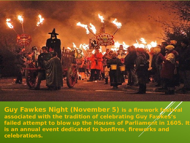 Guy Fawkes Night (November 5)  is a firework festival associated with the tradition of celebrating Guy Fawkes’s failed attempt to blow up the Houses of Parliament in 1605. It is an annual event dedicated to bonfires, fireworks and celebrations.