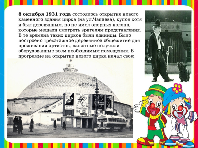 8 октября 1931 года  состоялось открытие нового каменного здания цирка (на ул.Чапаева), купол хотя и был деревянным, но не имел опорных колонн, которые мешали смотреть зрителям представления. В те времена таких цирков были единицы. Было построено трёхэтажное деревянное общежитие для проживания артистов, животные получили оборудованные всем необходимым помещения. В программе на открытие нового цирка начал свою творческую деятельность легендарный клоун Народный артист СССР Михаил Румянцев - «Карандаш»
