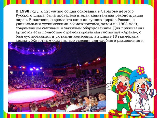 В  1998  году, к 125-летию со дня основания в Саратове первого Русского цирка, была проведена вторая капитальная реконструкция цирка. В настоящее время это один из лучших цирков России, с уникальными техническими возможностями, залом на 1908 мест, современным световым и звуковым оборудованием. Для проживания артистов есть полностью отремонтированная гостиница «Арена», с благоустроенными и уютными номерами, а в цирке 18 гримёрных комнат. Животным созданы все условия для удобного размещения и работы.