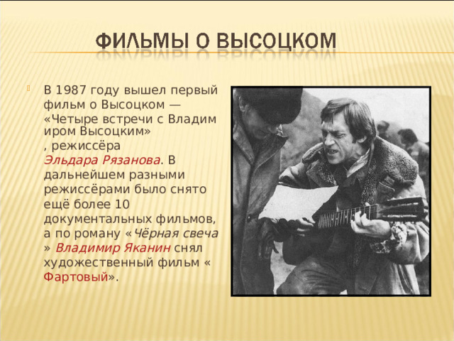 В 1987 году вышел первый фильм о Высоцком — «Четыре встречи с Владимиром Высоцким» , режиссёра Эльдара Рязанова . В дальнейшем разными режиссёрами было снято ещё более 10 документальных фильмов, а по роману « Чёрная свеча » Владимир Яканин снял художественный фильм « Фартовый ».