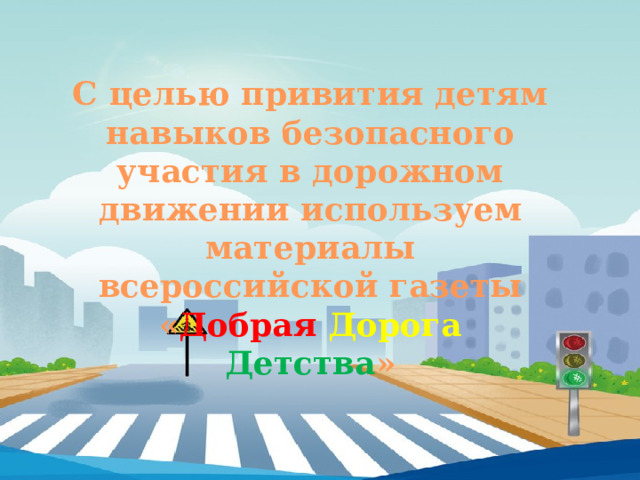 С целью привития детям навыков безопасного участия в дорожном движении используем материалы всероссийской газеты « Добрая  Дорога  Детства »