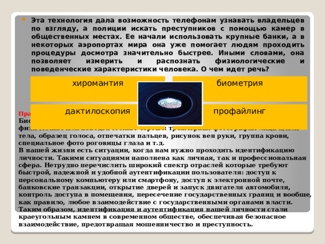 Эта технология дала возможность телефонам узнавать владельцев по взгляду, а полиции искать преступников с помощью камер в общественных местах. Ее начали использовать крупные банки, а в некоторых аэропортах мира она уже помогает людям проходить процедуры досмотра значительно быстрее. Иными словами, она позволяет измерить и распознать физиологические и поведенческие характеристики человека. О чем идет речь?