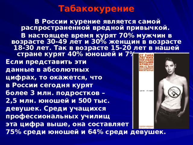 Табакокурение   В России курение является самой распространенной вредной привычкой. В настоящее время курят 70% мужчин в возрасте 30-49 лет и 30% женщин в возрасте 18-30 лет. Так в возрасте 15-20 лет в нашей стране курят 40% юношей и 7% девушек. Если представить эти данные в абсолютных цифрах, то окажется, что в России сегодня курят более 3 млн. подростков – 2,5 млн. юношей и 500 тыс. девушек. Среди учащихся профессиональных училищ эта цифра выше, она составляет 75% среди юношей и 64% среди девушек.