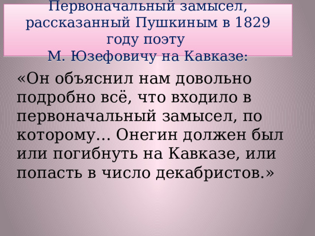 Первоначальный замысел, рассказанный Пушкиным в 1829 году поэту  М. Юзефовичу на Кавказе: «Он объяснил нам довольно подробно всё, что входило в первоначальный замысел, по которому… Онегин должен был или погибнуть на Кавказе, или попасть в число декабристов.»