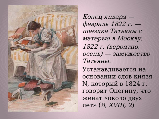 Конец января — февраль 1822 г. — поездка Татьяны с матерью в Москву . 1822 г. (вероятно, осень) — замужество Татьяны . Устанавливается на основании слов князя N, который в 1824 г. говорит Онегину, что женат «около двух лет» ( 8, XVIII, 2 )