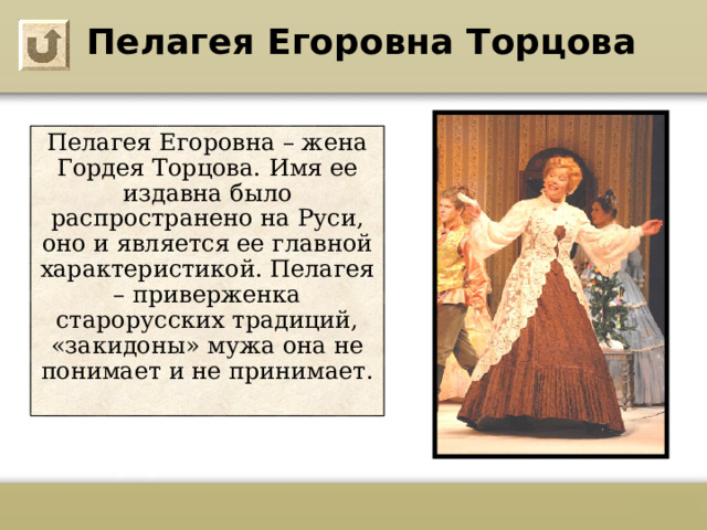 Пелагея Егоровна Торцова Пелагея Егоровна – жена Гордея Торцова. Имя ее издавна было распространено на Руси, оно и является ее главной характеристикой. Пелагея – приверженка старорусских традиций, «закидоны» мужа она не понимает и не принимает.