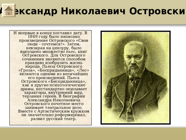 Александр Николаевич Островский И впервые в конце поставил дату. В 1849 году было написано произведение Островского «Свои люди - сочтемся!». Затем, невзирая на цензуру, было выпущено множество пьес, книг Островского. Для Островского сочинения являются способом правдиво изобразить жизнь народа. Пьесы Островского «Гроза», «Бесприданница», «Лес» являются одними из величайших его произведений. Пьеса Островского «Бесприданница», как и другие психологические драмы, нестандартно описывает характеры, внутренний мир, терзания героев. В биографии Александра Николаевича Островского почетное место занимает театральное дело. Вместе с Артистическим кружком он значительно реформировал, развил русский театр.