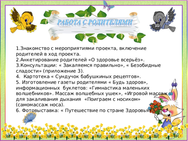 1.Знакомство с мероприятиями проекта, включение родителей в ход проекта. 2.Анкетирование родителей «О здоровье всерьёз». 3.Консультации: « Закаляемся правильно», « Безобидные сладости» (приложение 3). 4. Картотека « Сундучок бабушкиных рецептов». 5. Изготовление газеты родителями « Будь здоров», информационных буклетов: «Гимнастика маленьких волшебников». Массаж волшебных ушек», «Игровой массаж для закаливания дыхания «Поиграем с носиком» (самомассаж носа). 6. Фотовыставка: « Путешествие по стране Здоровья».