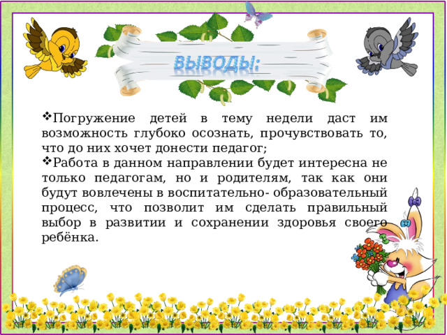 Погружение детей в тему недели даст им возможность глубоко осознать, прочувствовать то, что до них хочет донести педагог; Работа в данном направлении будет интересна не только педагогам, но и родителям, так как они будут вовлечены в воспитательно- образовательный процесс, что позволит им сделать правильный выбор в развитии и сохранении здоровья своего ребёнка.