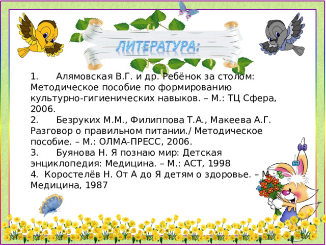 1.      Алямовская В.Г. и др. Ребёнок за столом: Методическое пособие по формированию культурно-гигиенических навыков. – М.: ТЦ Сфера, 2006. 2.      Безруких М.М., Филиппова Т.А., Макеева А.Г. Разговор о правильном питании./ Методическое пособие. – М.: ОЛМА-ПРЕСС, 2006. 3.      Буянова Н. Я познаю мир: Детская энциклопедия: Медицина. – М.: АСТ, 1998 4.  Коростелёв Н. От А до Я детям о здоровье. – М.: Медицина, 1987