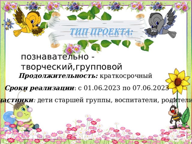 познавательно - творческий,групповой Продолжительность: краткосрочный Сроки реализации : с 01.06.2023 по 07.06.2023 Участники : дети старшей группы, воспитатели, родители