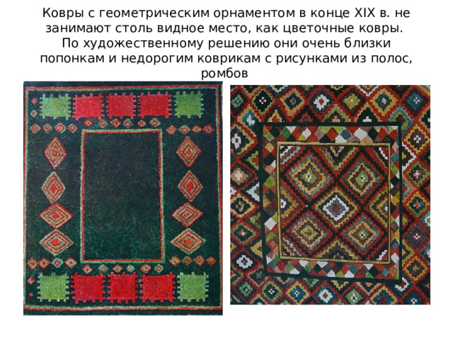 Ковры с геометрическим орнаментом в конце XIX в. не занимают столь видное место, как цветочные ковры.  По художественному решению они очень близки попонкам и недорогим коврикам с рисунками из полос, ромбов
