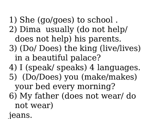 She (go/goes) to school .  Dima usually (do not help/ does not help) his parents.  (Do/ Does) the king (live/lives) in a beautiful palace?  I (speak/ speaks) 4 languages.  (Do/Does) you (make/makes) your bed every morning?  My father (does not wear/ do not wear)