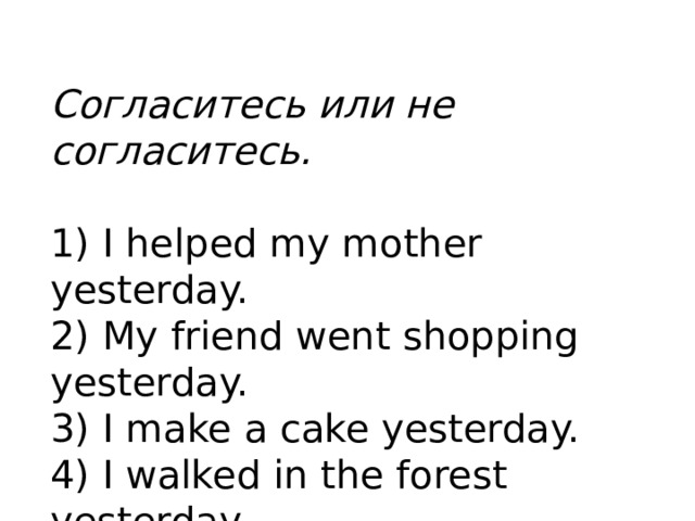 Согласитесь или не согласитесь.   1) I helped my mother yesterday. 2) My friend went shopping yesterday. 3) I make a cake yesterday. 4) I walked in the forest yesterday.