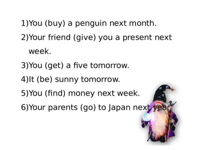 You (buy) a penguin next month. Your friend (give) you a present next week. You (get) a five tomorrow. It (be) sunny tomorrow. You (find) money next week. Your parents (go) to Japan next year.