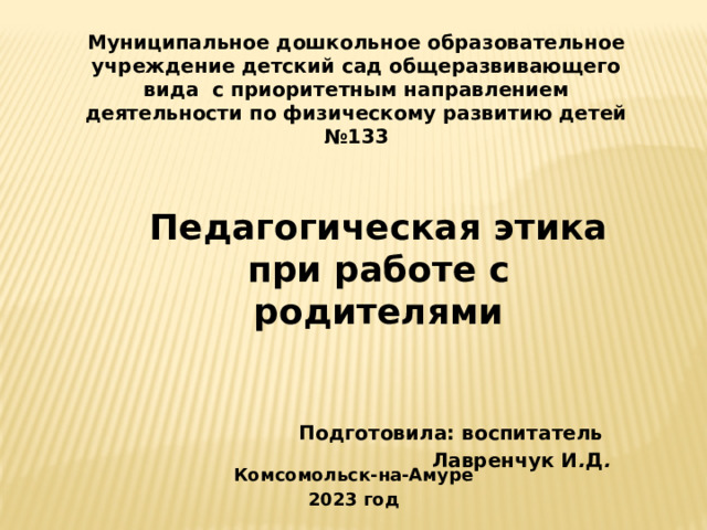 Муниципальное дошкольное образовательное учреждение детский сад общеразвивающего вида с приоритетным направлением деятельности по физическому развитию детей №133  Педагогическая этика при работе с родителями     Подготовила: воспитатель Лавренчук И . Д .     Комсомольск-на-Амуре 2023 год