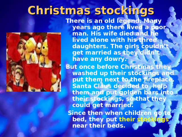 Christmas stockings There is an old legend. Many years ago there lived a poor man. His wife died and he lived alone with his three daughters. The girls couldn’t get married as they didn’t have any dowry. But once before Christmas they washed up their stockings and put them next to the fireplace. Santa Claus decided to help them and put golden bars into their stockings, so that they could get married.  Since then when children go to bed, they put their stockings near their beds .