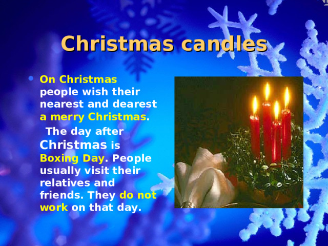 Christmas candles On Christmas people wish their nearest and dearest a merry Christmas .  The day after Christmas is Boxing Day . People usually visit their relatives and friends. They do not work on that day.