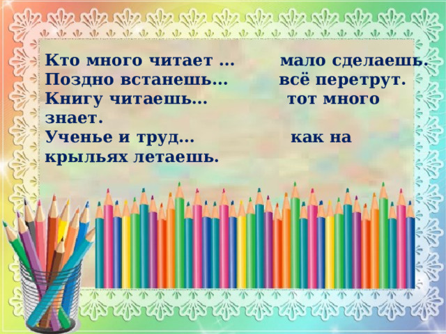 Кто много читает … мало сделаешь. Поздно встанешь… всё перетрут. Книгу читаешь… тот много знает. Ученье и труд… как на крыльях летаешь.