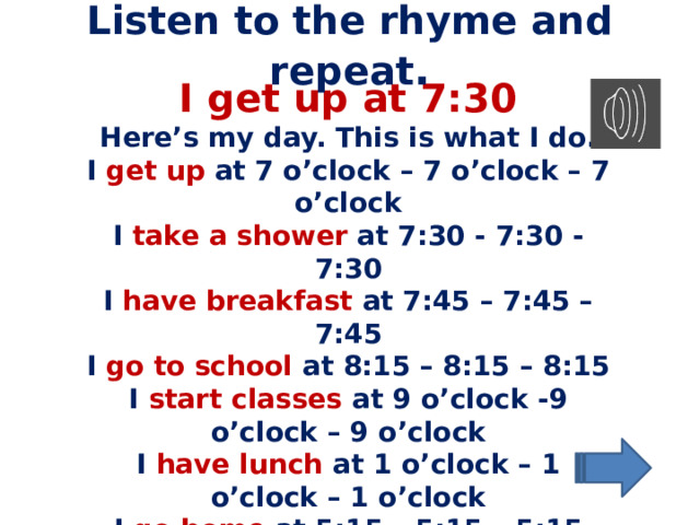 Listen to the rhyme and repeat . I get up at 7:30 Here’s my day. This is what I do. I get up at 7 o’clock – 7 o’clock – 7 o’clock I take a shower at 7:30 - 7:30 - 7:30 I have breakfast at 7:45 – 7:45 – 7:45 I go to school at 8:15 – 8:15 – 8:15 I start classes at 9 o’clock -9 o’clock – 9 o’clock I have lunch at 1 o’clock – 1 o’clock – 1 o’clock I go home at 5:15 – 5:15 – 5:15 I have dinner at 7:30 – 7:30 – 7:30 I go to bed at 10:45 – 10:45 – 10:45 And then I start all over again