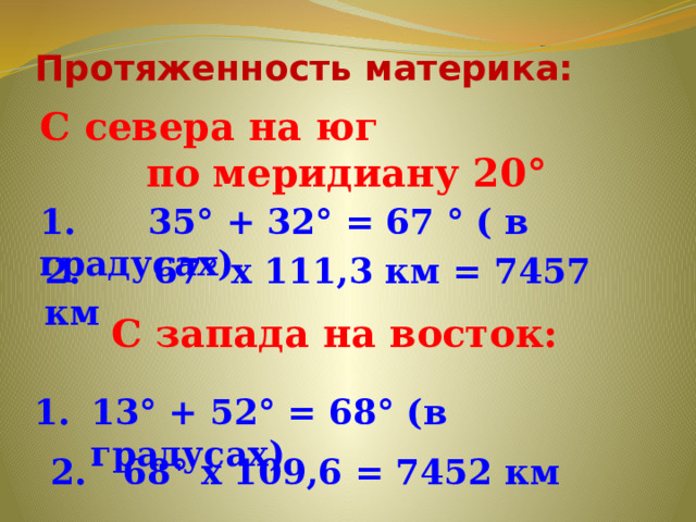 Протяженность материка: С севера на юг по меридиану 20° 1. 35° + 32° = 67 ° ( в градусах) 2. 67° х 111,3 км = 7457 км С запада на восток:  13° + 52° = 68° (в градусах) 2. 68° х 109,6 = 7452 км