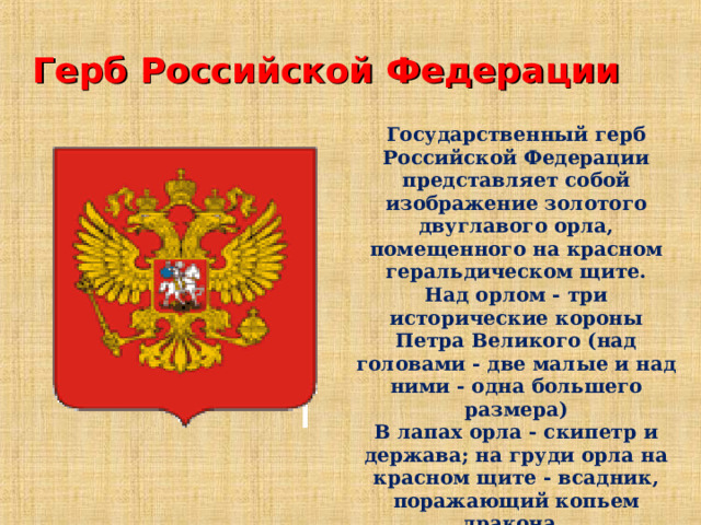 Герб Российской Федерации Государственный герб Российской Федерации представляет собой изображение золотого двуглавого орла, помещенного на красном геральдическом щите. Над орлом - три исторические короны Петра Великого (над головами - две малые и над ними - одна большего размера) В лапах орла - скипетр и держава; на груди орла на красном щите - всадник, поражающий копьем дракона.