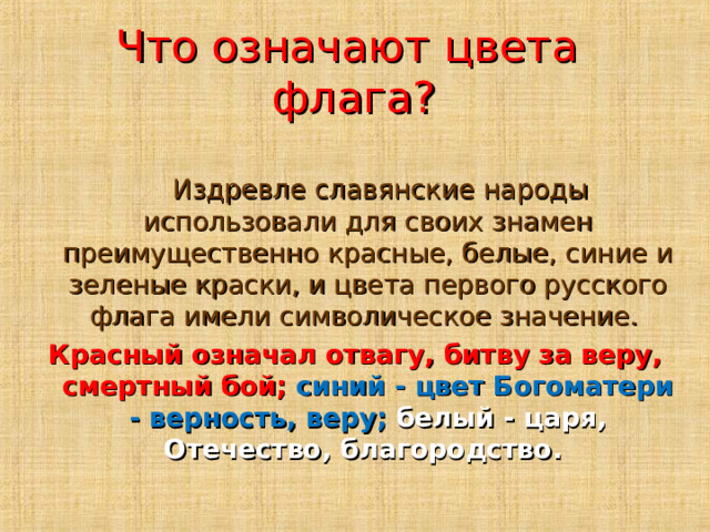 Что означают цвета флага?  Издревле славянские народы использовали для своих знамен преимущественно красные, белые, синие и зеленые краски, и цвета первого русского флага имели символическое значение. Красный означал отвагу, битву за веру, смертный бой; синий - цвет Богоматери - верность, веру; белый - царя, Отечество, благородство.