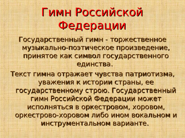 Гимн Российской Федерации Государственный гимн - торжественное музыкально-поэтическое произведение, принятое как символ государственного единства. Текст гимна отражает чувства патриотизма, уважения к истории страны, ее государственному строю. Государственный гимн Российской Федерации может исполняться в оркестровом, хоровом, оркестрово-хоровом либо ином вокальном и инструментальном варианте.