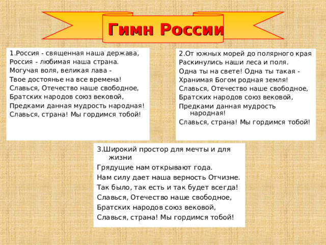 Гимн России 1.Россия - священная наша держава, Россия - любимая наша страна. Могучая воля, великая лава - Твое достоянье на все времена! Славься, Отечество наше свободное, Братских народов союз вековой, Предками данная мудрость народная! Славься, страна! Мы гордимся тобой! 2.От южных морей до полярного края Раскинулись наши леса и поля. Одна ты на свете! Одна ты такая - Хранимая Богом родная земля! Славься, Отечество наше свободное, Братских народов союз вековой, Предками данная мудрость народная! Славься, страна! Мы гордимся тобой! 3.Широкий простор для мечты и для жизни Грядущие нам открывают года. Нам силу дает наша верность Отчизне. Так было, так есть и так будет всегда! Славься, Отечество наше свободное, Братских народов союз вековой, Славься, страна! Мы гордимся тобой!