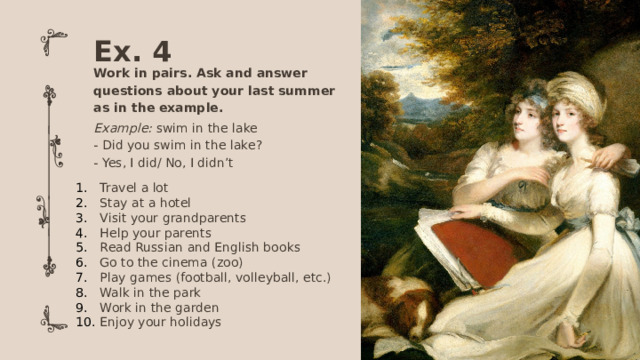 Ex. 4 Work in pairs. Ask and answer questions about your last summer as in the example. Example: swim in the lake - Did you swim in the lake? - Yes, I did/ No, I didn’t