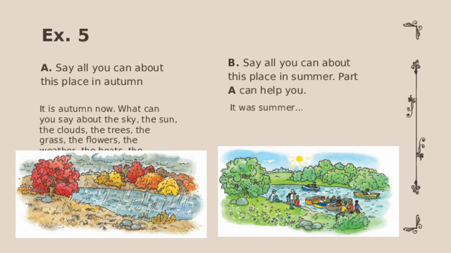 Ex. 5 B. Say all you can about this place in summer. Part A can help you. A. Say all you can about this place in autumn It was summer… It is autumn now. What can you say about the sky, the sun, the clouds, the trees, the grass, the flowers, the weather, the boats, the children?