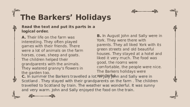 The Barkers’ Holidays Read the text and put its parts in a logical order. B. In August John and Sally were in York. They were there with parents. They all liked York with its green streets and old beautiful houses. They stayed at a hotel and liked it very much. The food was good, the rooms were comfortable, the people were nice. The Barkers holidays were wonderful.  A. Their life on the farm was interesting. They often played games with their friends. There were a lot of animals on the farm horses, cows, sheep and goats. The children helped their grandparents with the animals. They watered granny's flowers in the garden too. C. In summer the Barkers travelled a lot. In July John and Sally were in Scotland . They stayed with their grandparents on the farm . The children travelled to Scotland by train. The weather was wonderful. It was sunny and very warm. John and Sally enjoyed the food on the train. 