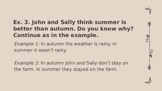 Ex. 3. John and Sally think summer is better than autumn. Do you know why? Continue as in the example. Example 1: In autumn the weather is rainy. In summer it wasn’t rainy. Example 2: In autumn John and Sally don’t stay on the farm. In summer they stayed on the farm.