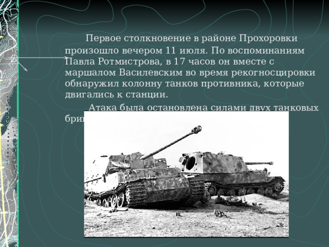 Первое столкновение в районе Прохоровки произошло вечером 11 июля. По воспоминаниям Павла Ротмистрова, в 17 часов он вместе с маршалом Василевским во время рекогносцировки обнаружил колонну танков противника, которые двигались к станции.    Атака была остановлена силами двух танковых бригад.
