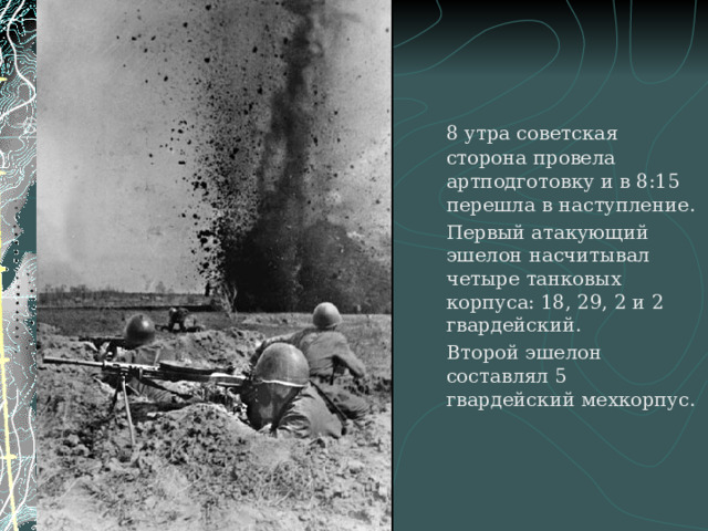 8 утра советская сторона провела артподготовку и в 8:15 перешла в наступление.   Первый атакующий эшелон насчитывал четыре танковых корпуса: 18, 29, 2 и 2 гвардейский.   Второй эшелон составлял 5 гвардейский мехкорпус.