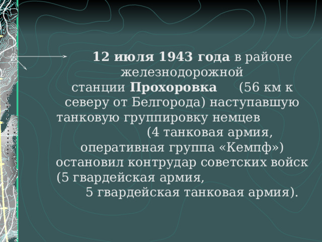 12 июля 1943 года в районе железнодорожной станции  Прохоровка (56 км к северу от Белгорода) наступавшую танковую группировку немцев (4 танковая армия, оперативная группа «Кемпф») остановил контрудар советских войск (5 гвардейская армия, 5 гвардейская танковая армия).