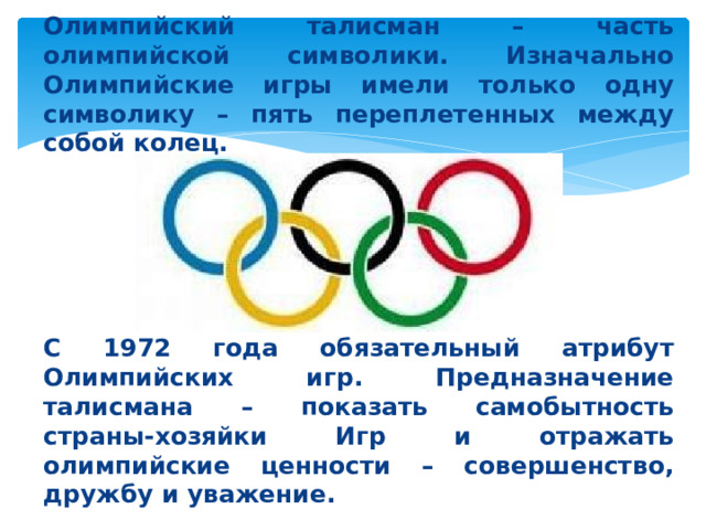 Олимпийский талисман – часть олимпийской символики. Изначально Олимпийские игры имели только одну символику – пять переплетенных между собой колец.      С 1972 года обязательный атрибут Олимпийских игр. Предназначение талисмана – показать самобытность страны-хозяйки Игр и отражать олимпийские ценности – совершенство, дружбу и уважение.