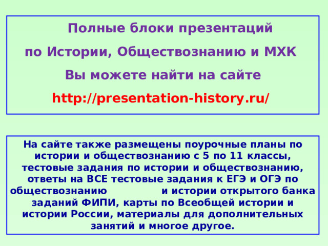 Полные блоки презентаций по Истории, Обществознанию и МХК Вы можете найти на сайте http://presentation-history.ru/  На сайте также размещены  поурочные планы по истории и обществознанию с 5 по 11 классы, тестовые задания по истории и обществознанию, ответы на ВСЕ тестовые задания к ЕГЭ и ОГЭ по обществознанию  и истории открытого банка заданий ФИПИ, карты по Всеобщей истории и истории России, материалы для дополнительных занятий и многое другое.